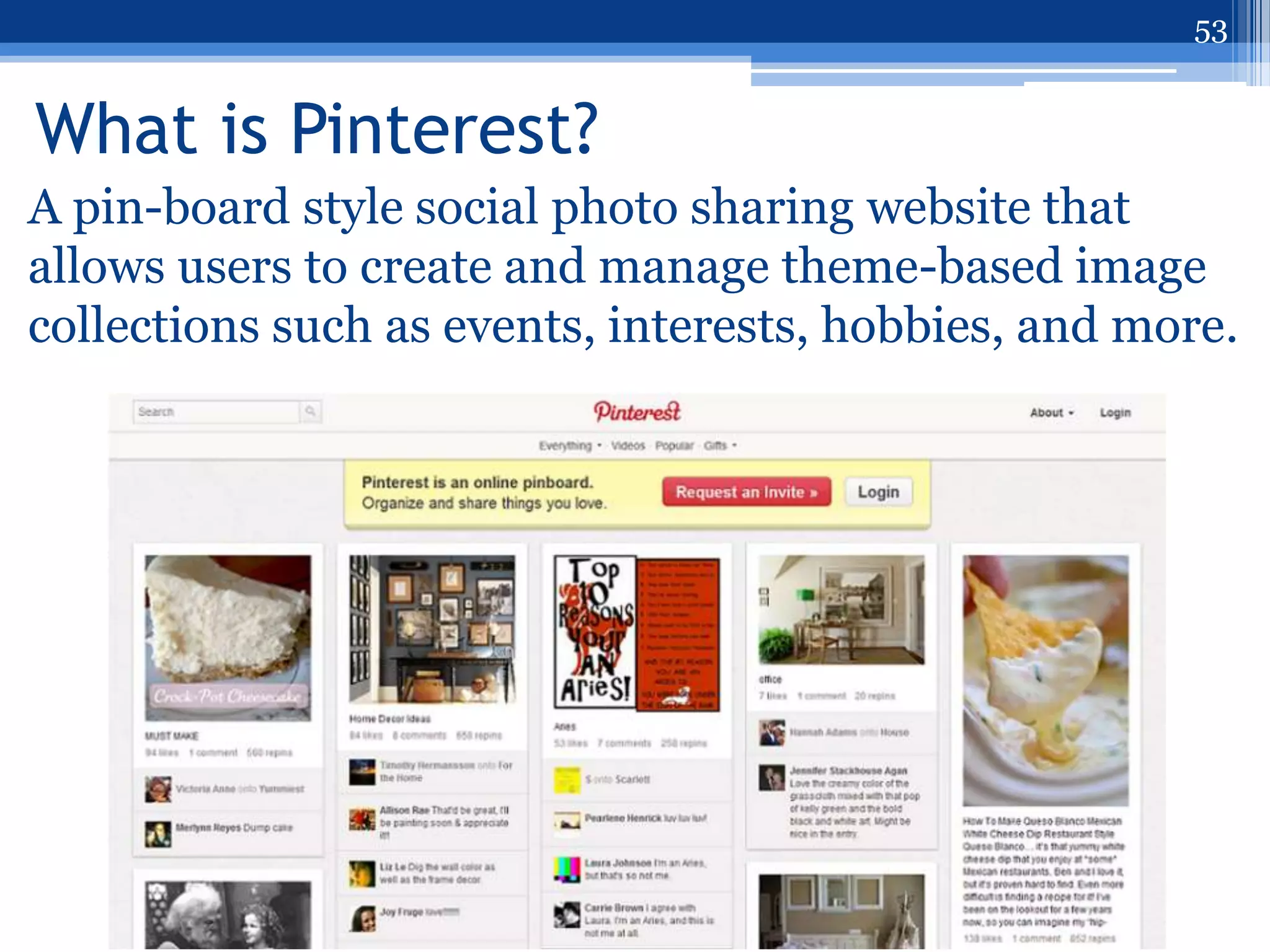 53


What is Pinterest?
A pin-board style social photo sharing website that
allows users to create and manage theme-based image
collections such as events, interests, hobbies, and more.
 