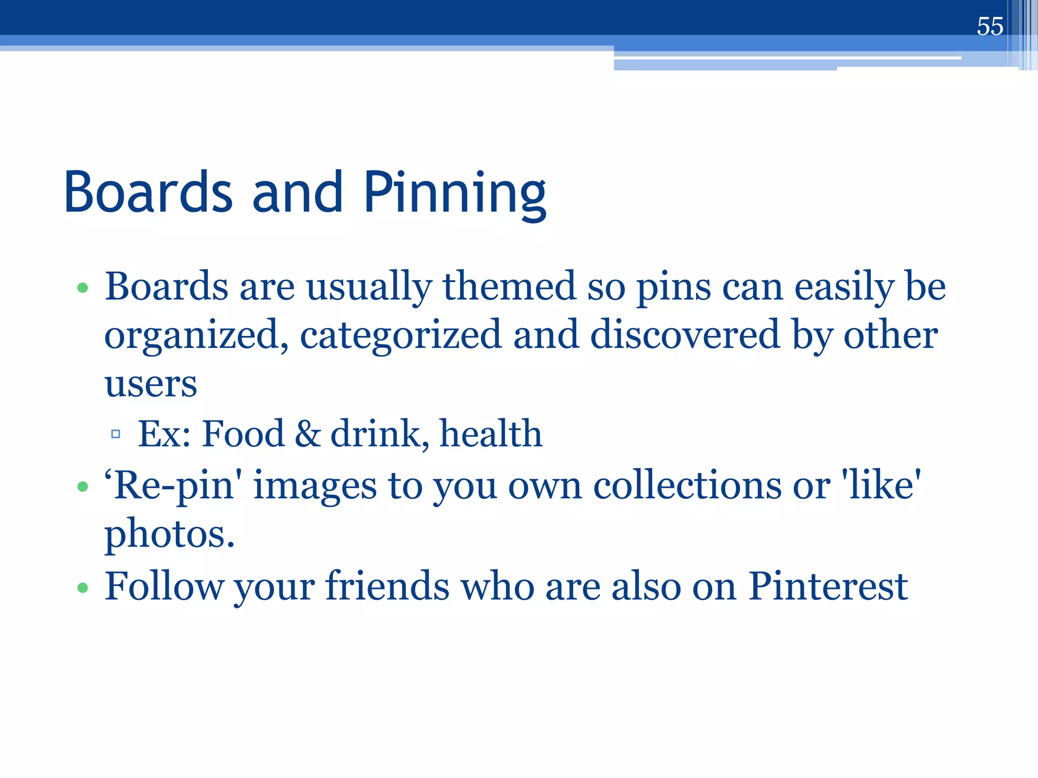 55




Boards and Pinning
• Boards are usually themed so pins can easily be
  organized, categorized and discovered by other
  users
  ▫ Ex: Food & drink, health
• „Re-pin' images to you own collections or 'like'
  photos.
• Follow your friends who are also on Pinterest
 