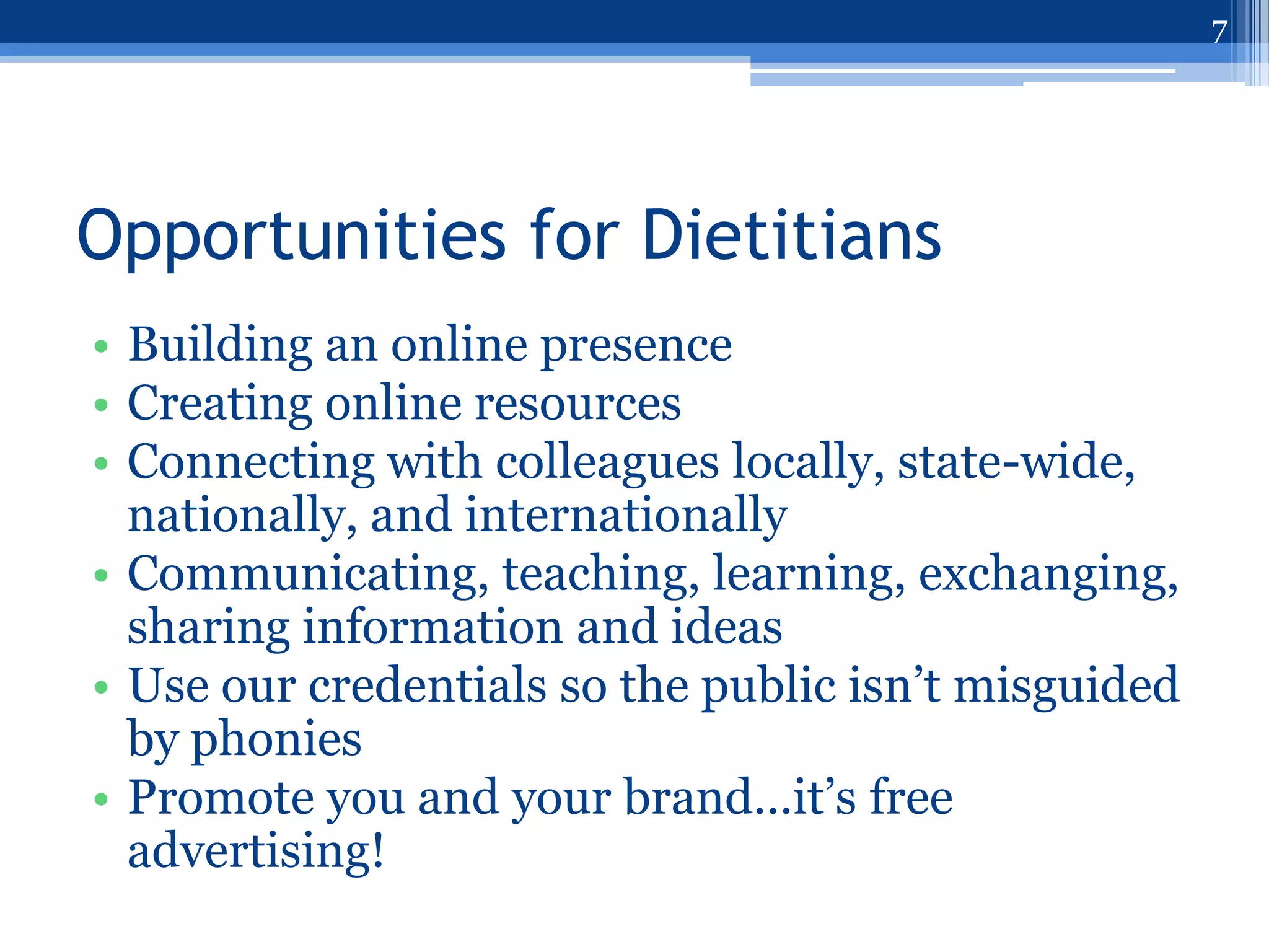 7




Opportunities for Dietitians
• Building an online presence
• Creating online resources
• Connecting with colleagues locally, state-wide,
  nationally, and internationally
• Communicating, teaching, learning, exchanging,
  sharing information and ideas
• Use our credentials so the public isn‟t misguided
  by phonies
• Promote you and your brand…it‟s free
  advertising!
 