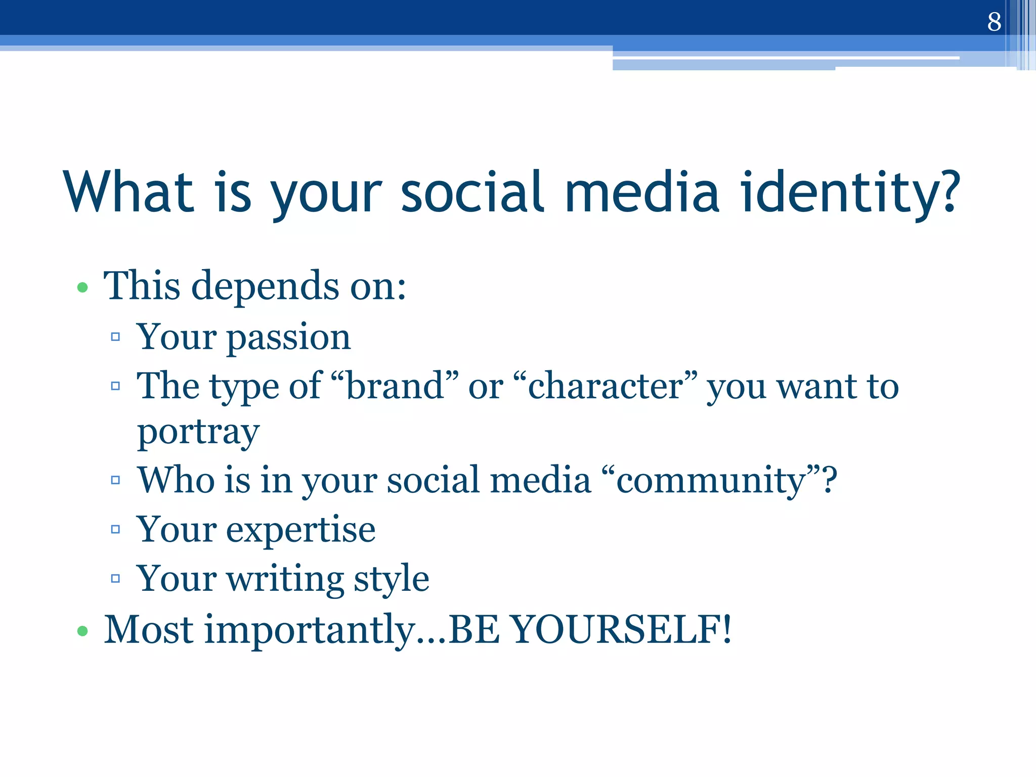 8




What is your social media identity?
• This depends on:
 ▫ Your passion
 ▫ The type of “brand” or “character” you want to
   portray
 ▫ Who is in your social media “community”?
 ▫ Your expertise
 ▫ Your writing style
• Most importantly…BE YOURSELF!
 