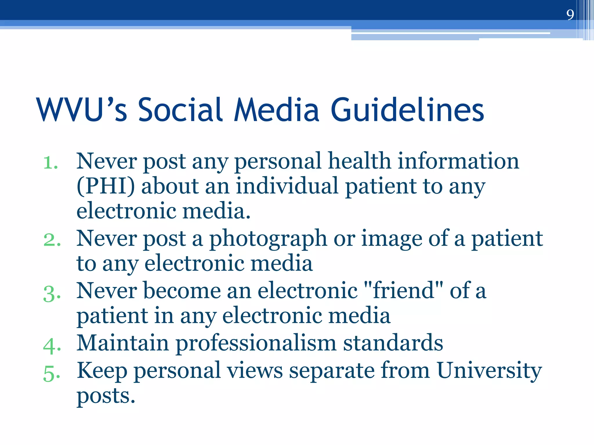 9




WVU’s Social Media Guidelines
1. Never post any personal health information
   (PHI) about an individual patient to any
   electronic media.
2. Never post a photograph or image of a patient
   to any electronic media
3. Never become an electronic "friend" of a
   patient in any electronic media
4. Maintain professionalism standards
5. Keep personal views separate from University
   posts.
 
