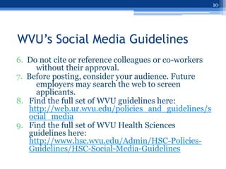 10




WVU’s Social Media Guidelines
6. Do not cite or reference colleagues or co-workers
     without their approval.
7. Before posting, consider your audience. Future
     employers may search the web to screen
     applicants.
8. Find the full set of WVU guidelines here:
   http://web.ur.wvu.edu/policies_and_guidelines/s
   ocial_media
9. Find the full set of WVU Health Sciences
   guidelines here:
   http://www.hsc.wvu.edu/Admin/HSC-Policies-
   Guidelines/HSC-Social-Media-Guidelines
 