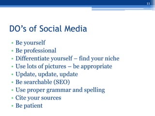 11




DO’s of Social Media
•   Be yourself
•   Be professional
•   Differentiate yourself – find your niche
•   Use lots of pictures – be appropriate
•   Update, update, update
•   Be searchable (SEO)
•   Use proper grammar and spelling
•   Cite your sources
•   Be patient
 