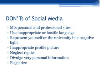 12




DON’Ts of Social Media
• Mix personal and professional sites
• Use inappropriate or hostile language
• Represent yourself or the university in a negative
  light
• Inappropriate profile picture
• Neglect replies
• Divulge very personal information
• Plagiarize
 