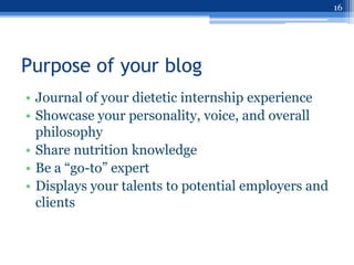 16




Purpose of your blog
• Journal of your dietetic internship experience
• Showcase your personality, voice, and overall
  philosophy
• Share nutrition knowledge
• Be a “go-to” expert
• Displays your talents to potential employers and
  clients
 
