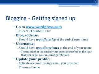 17




Blogging – Getting signed up
    Go to www.wordpress.com
     Click “Get Started Here”
    Blog address:
     Should have wvudietetics at the end of your name
    Username:
     Should have wvudietetics13 at the end of your name
      ▫ The number at the end of your username refers to the year
        that you begin your internship rotations
    Update your profile:
     Activate account through email you provided
     Choose a theme
 