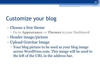 18




Customize your blog
• Choose a free theme
 ▫ Go to Appearance -> Themes in your Dashboard
• Header image/picture
• Upload Gravitar Image
 ▫ Your blog picture to be used as your blog image
   across WordPress.com. This image will be used to
   the left of the URL in the address bar.
 