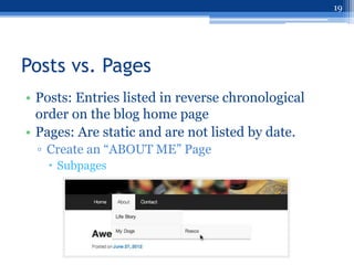 19




Posts vs. Pages
• Posts: Entries listed in reverse chronological
  order on the blog home page
• Pages: Are static and are not listed by date.
  ▫ Create an “ABOUT ME” Page
    Subpages
 