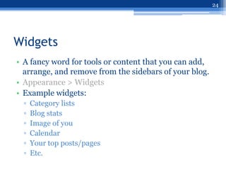 24




Widgets
• A fancy word for tools or content that you can add,
  arrange, and remove from the sidebars of your blog.
• Appearance > Widgets
• Example widgets:
  ▫   Category lists
  ▫   Blog stats
  ▫   Image of you
  ▫   Calendar
  ▫   Your top posts/pages
  ▫   Etc.
 