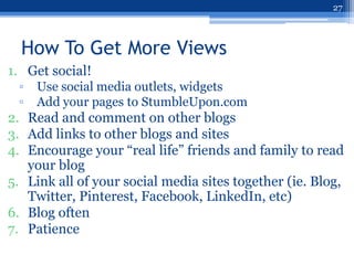 27



  How To Get More Views
1. Get social!
 ▫   Use social media outlets, widgets
 ▫   Add your pages to StumbleUpon.com
2. Read and comment on other blogs
3. Add links to other blogs and sites
4. Encourage your “real life” friends and family to read
   your blog
5. Link all of your social media sites together (ie. Blog,
   Twitter, Pinterest, Facebook, LinkedIn, etc)
6. Blog often
7. Patience
 