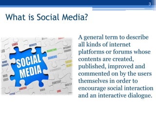 3


What is Social Media?

                  A general term to describe
                  all kinds of internet
                  platforms or forums whose
                  contents are created,
                  published, improved and
                  commented on by the users
                  themselves in order to
                  encourage social interaction
                  and an interactive dialogue.
 