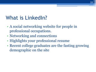 33




What is LinkedIn?
• A social networking website for people in
  professional occupations.
• Networking and connections
• Highlights your professional resume
• Recent college graduates are the fasting growing
  demographic on the site
 