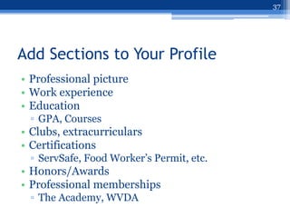 37




Add Sections to Your Profile
• Professional picture
• Work experience
• Education
 ▫ GPA, Courses
• Clubs, extracurriculars
• Certifications
 ▫ ServSafe, Food Worker‟s Permit, etc.
• Honors/Awards
• Professional memberships
 ▫ The Academy, WVDA
 