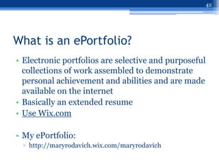 42




What is an ePortfolio?
• Electronic portfolios are selective and purposeful
  collections of work assembled to demonstrate
  personal achievement and abilities and are made
  available on the internet
• Basically an extended resume
• Use Wix.com

• My ePortfolio:
 ▫ http://maryrodavich.wix.com/maryrodavich
 