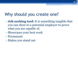 43




Why should you create one?
• Job seeking tool: It is something tangible that
  you can show to a potential employer to prove
  what you are capable of.
• Showcases your best work
• Permanent
• Makes you stand out
 