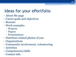 44




Ideas for your ePortfolio
•   About Me page
•   Career goals and objectives
•   Resume
•   Work examples
    ▫ Projects
    ▫ Papers
    ▫ Presentations
•   Nutrition-related photos of you
•   Organizations
•   Community involvement, volunteering
•   Activities
•   Competencies/skills
•   Contact info
 