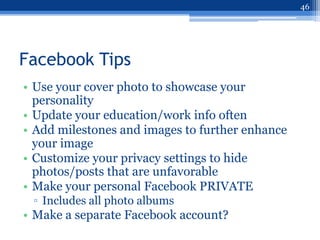 46




Facebook Tips
• Use your cover photo to showcase your
  personality
• Update your education/work info often
• Add milestones and images to further enhance
  your image
• Customize your privacy settings to hide
  photos/posts that are unfavorable
• Make your personal Facebook PRIVATE
 ▫ Includes all photo albums
• Make a separate Facebook account?
 