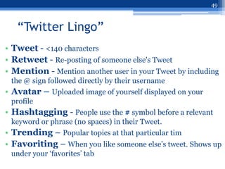 49



   “Twitter Lingo”
• Tweet - <140 characters
• Retweet - Re-posting of someone else's Tweet
• Mention - Mention another user in your Tweet by including
  the @ sign followed directly by their username
• Avatar – Uploaded image of yourself displayed on your
  profile
• Hashtagging - People use the # symbol before a relevant
  keyword or phrase (no spaces) in their Tweet.
• Trending – Popular topics at that particular tim
• Favoriting – When you like someone else‟s tweet. Shows up
 under your „favorites‟ tab
 