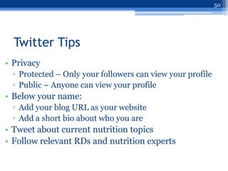 50




  Twitter Tips
• Privacy
 ▫ Protected – Only your followers can view your profile
 ▫ Public – Anyone can view your profile
• Below your name:
 ▫ Add your blog URL as your website
 ▫ Add a short bio about who you are
• Tweet about current nutrition topics
• Follow relevant RDs and nutrition experts
 