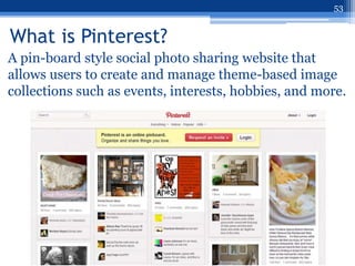 53


What is Pinterest?
A pin-board style social photo sharing website that
allows users to create and manage theme-based image
collections such as events, interests, hobbies, and more.
 