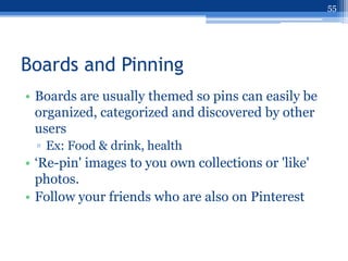 55




Boards and Pinning
• Boards are usually themed so pins can easily be
  organized, categorized and discovered by other
  users
  ▫ Ex: Food & drink, health
• „Re-pin' images to you own collections or 'like'
  photos.
• Follow your friends who are also on Pinterest
 