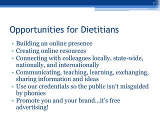 7




Opportunities for Dietitians
• Building an online presence
• Creating online resources
• Connecting with colleagues locally, state-wide,
  nationally, and internationally
• Communicating, teaching, learning, exchanging,
  sharing information and ideas
• Use our credentials so the public isn‟t misguided
  by phonies
• Promote you and your brand…it‟s free
  advertising!
 