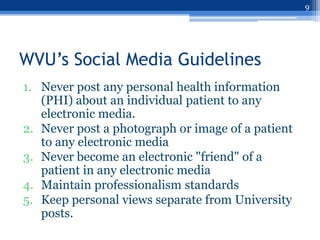 9




WVU’s Social Media Guidelines
1. Never post any personal health information
   (PHI) about an individual patient to any
   electronic media.
2. Never post a photograph or image of a patient
   to any electronic media
3. Never become an electronic "friend" of a
   patient in any electronic media
4. Maintain professionalism standards
5. Keep personal views separate from University
   posts.
 
