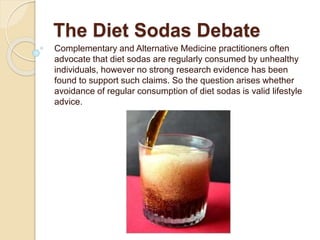 The Diet Sodas Debate
Complementary and Alternative Medicine practitioners often
advocate that diet sodas are regularly consumed by unhealthy
individuals, however no strong research evidence has been
found to support such claims. So the question arises whether
avoidance of regular consumption of diet sodas is valid lifestyle
advice.
 