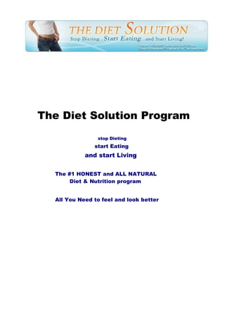 The Diet Solution Program
                stop Dieting
               start Eating
            and start Living


  The #1 HONEST and ALL NATURAL
       Diet & Nutrition program


  All You Need to feel and look better
 
