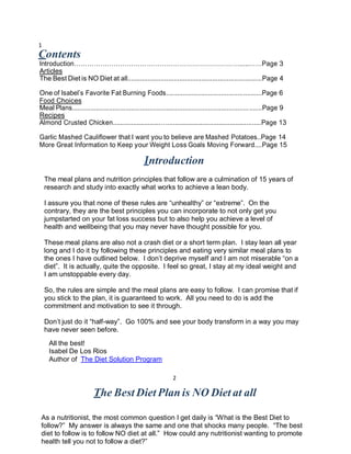 1
Contents
Introduction………………………………………………………………….....……Page 3
Articles
The Best Diet is NO Diet at all.........................................................................Page 4

One of Isabel’s Favorite Fat Burning Foods....................................................Page 6
Food Choices
Meal Plans................................................................................................ .......Page 9
Recipes
Almond Crusted Chicken..........................…...................................................Page 13

Garlic Mashed Cauliflower that I want you to believe are Mashed Potatoes..Page 14
More Great Information to Keep your Weight Loss Goals Moving Forward....Page 15

                                                  Introduction
    The meal plans and nutrition principles that follow are a culmination of 15 years of
    research and study into exactly what works to achieve a lean body.

    I assure you that none of these rules are “unhealthy” or “extreme”. On the
    contrary, they are the best principles you can incorporate to not only get you
    jumpstarted on your fat loss success but to also help you achieve a level of
    health and wellbeing that you may never have thought possible for you.

    These meal plans are also not a crash diet or a short term plan. I stay lean all year
    long and I do it by following these principles and eating very similar meal plans to
    the ones I have outlined below. I don’t deprive myself and I am not miserable “on a
    diet”. It is actually, quite the opposite. I feel so great, I stay at my ideal weight and
    I am unstoppable every day.

    So, the rules are simple and the meal plans are easy to follow. I can promise that if
    you stick to the plan, it is guaranteed to work. All you need to do is add the
    commitment and motivation to see it through.

    Don’t just do it “half-way”. Go 100% and see your body transform in a way you may
    have never seen before.
     All the best!
     Isabel De Los Rios
     Author of The Diet Solution Program

                                                                2

                          The Best Diet Plan is NO Diet at all

As a nutritionist, the most common question I get daily is “What is the Best Diet to
follow?” My answer is always the same and one that shocks many people. “The best
diet to follow is to follow NO diet at all.” How could any nutritionist wanting to promote
health tell you not to follow a diet?”
 