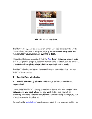 The Diet Turbo Tim Shaw



The Diet Turbo System is an incredibly simple way to dramatically boost the
results of any diet plan or weight loss program. By dramatically boost we
mean multiply your weight loss by 300% to 400%.

It is critical that you understand that the Diet Turbo System works with ANY
diet or weight loss program, is completely safe and is a 100% natural process.
It works for all people of all ages, body shapes and fitness levels.

The Diet Turbo System breaks the overall weight loss system into two very
separate components.

1.   Boosting Your Metabolism

2. Calorie Reduction (I hate the word Diet, it sounds too much like
deprivation!)

During the metabolism boosting phase you are NOT on a diet and you CAN
eat whatever you want whenever you want. In this way you will be
preparing your body systematically for massive fat burning and enjoying the
process instead of dreading it.

By tackling the metabolism boosting component first as a separate objective
 
