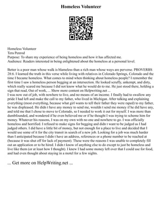 Homeless Volunteer
Homeless Volunteer
Tera Penrod
Purpose: To share my experience of being homeless and how it has affected me.
Audience: Readers interested in being enlightened about the homeless at a personal level.
Better is a poor man whose walk is blameless than a rich man whose ways are perverse. PROVERBS
28:6. I learned the truth in this verse while living with relatives in Colorado Springs, Colorado and the
time I became homeless. What comes to mind when thinking about homeless people? I remember the
first time I saw a homeless person begging at an intersection. He looked scruffy, unkempt, and dirty,
which really scared me because I did not know what he would do to me. He just stood there, holding a
sign that read, Out of work, ... Show more content on Helpwriting.net ...
I was now out of job, with nowhere to live, and no means of an income. I finally had to swallow any
pride I had left and make the call to my father, who lived in Michigan. After talking and explaining
everything (most everything, because what girl wants to tell their father they were raped) to my father,
he was displeased. He didn t have any money to send me, wouldn t send me money if he did have any,
and told me that I chose to move to Colorado, so I needed to work it out for myself. I was more than
dumbfounded, and wondered if he even believed me or if he thought I was trying to scheme him for
money. Whatever his reasons, I was on my own with no one and nowhere to go. I was officially
homeless and horrified. I refused to make signs for begging and didn t want to be judged as I had
judged others. I did have a little bit of money, but not enough for a place to live and decided that I
would use some of it for the city transit in search of a new job. Looking for a job was much harder
than I anticipated because I didn t have an address, references or a phone number to be reached at
(because it was shut off for lack of payment). These were the reasons I was unable to completely fill
out an application or to be hired. I didn t know of anything else to do except to just be homeless and
live like them (or at least how I thought). I knew I had some money left over that I could use for food,
and had even thought about staying in a motel for a few nights.
... Get more on HelpWriting.net ...
 