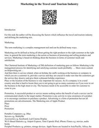 Marketing in the Travel and Tourism Industry
Introduction
For this task the author will be discussing the factors which influence the travel and tourism industry
and defining the marketing mix.
Marketing;
The term marketing is a complex management tool and can be defined many ways.
Marketing can be defined as being all about getting the right products to the right customer at the right
time; in general the term marketing is the action or business of promoting and selling products and
services. Marketing is based on thinking about the business in terms of customer needs and
satisfaction.
The Chartered Institute of Marketing s (CIM) definition of marketing goes as follows Marketing is the
management process for identifying and satisfying customer needs profitably . ... Show more content
on Helpwriting.net ...
And then there is service related, when on holiday the staffs working at the business or company in
which you are a customer in, provide a service and they are crucial to make sure that the customers get
the service they deserve and give them a pleasant holiday experience.
Place or the location of the business is very important for success. As if a company is in a rural
country area that is hard to locate then you re not going to get as many customers as if you were to set
the business in the high street or city. The business needs to be accessible in order for customer to
come to you.
Promotion, A successful product or service means nothing unless the benefit of such a service can be
communicated clearly to the target market. Promotion is any activity to raise awareness of a product
or to encourage customers to purchase a product. Advertising is a form of promotion but not all
promotions are advertisements. The Marketing mix of Apple Product
Place
Price
Promotion
Portable Computers e.g. iMac
Servers e.g. MobleMe
Accessories e.g. Keyboard, Led Cinema Display
Wi Fi Based Stations e.g. Airport Express, Time Capsule iPod, iPhone iTunes e.g. movies, audio
books
Periphal Products e.g. printers, storage devices. Apple Stores are located in Asia/Pacific, Africa, the
 