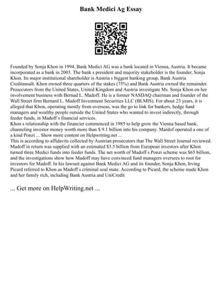 Bank Medici Ag Essay
Founded by Sonja Khon in 1994, Bank Medici AG was a bank located in Vienna, Austria. It became
incorporated as a bank in 2003. The bank s president and majority stakeholder is the founder, Sonja
Khon. Its major institutional shareholder is Austria s biggest banking group, Bank Austria
Creditansalt. Khon owned three quarters of the stakes (75%) and Bank Austria owned the remainder.
Prosecutors from the United States, United Kingdom and Austria investigate Ms. Sonja Khon on her
involvement business with Bernad L. Madoff. He is a former NASDAQ chairman and founder of the
Wall Street firm Bernard L. Madoff Investment Securities LLC (BLMIS). For about 23 years, it is
alleged that Khon, operating mostly from overseas, was the go to link for bankers, hedge fund
managers and wealthy people outside the United States who wanted to invest indirectly, through
feeder funds, in Madoff s financial services.
Khon s relationship with the financier commenced in 1985 to help grow the Vienna based bank,
channeling investor money worth more than $ 9.1 billion into his company. Mardof operated a one of
a kind Ponzi ... Show more content on Helpwriting.net ...
This is according to affidavits collected by Austrian prosecutors that The Wall Street Journal reviewed.
Madoff in return was supplied with an estimated $3.5 billion from European investors after Khon
turned three Medici funds into feeder funds. The net worth of Madoff s Ponzi scheme was $65 billion,
and the investigations show how Madoff may have convinced fund managers oversees to root for
investors for Madoff. In his lawsuit against Bank Medici AG and its founder, Sonja Khon, Irving
Picard referred to Khon as Madoff s criminal soul mate. According to Picard, the scheme made Khon
and her family rich, including Bank Austria and UniCredit
... Get more on HelpWriting.net ...
 