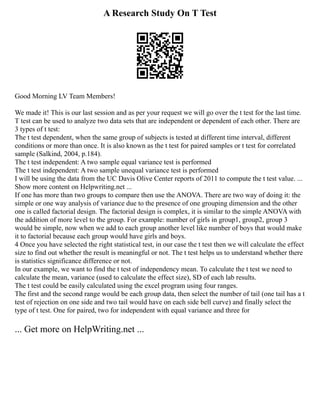A Research Study On T Test
Good Morning LV Team Members!
We made it! This is our last session and as per your request we will go over the t test for the last time.
T test can be used to analyze two data sets that are independent or dependent of each other. There are
3 types of t test:
The t test dependent, when the same group of subjects is tested at different time interval, different
conditions or more than once. It is also known as the t test for paired samples or t test for correlated
sample (Salkind, 2004, p.184).
The t test independent: A two sample equal variance test is performed
The t test independent: A two sample unequal variance test is performed
I will be using the data from the UC Davis Olive Center reports of 2011 to compute the t test value. ...
Show more content on Helpwriting.net ...
If one has more than two groups to compare then use the ANOVA. There are two way of doing it: the
simple or one way analysis of variance due to the presence of one grouping dimension and the other
one is called factorial design. The factorial design is complex, it is similar to the simple ANOVA with
the addition of more level to the group. For example: number of girls in group1, group2, group 3
would be simple, now when we add to each group another level like number of boys that would make
it to factorial because each group would have girls and boys.
4 Once you have selected the right statistical test, in our case the t test then we will calculate the effect
size to find out whether the result is meaningful or not. The t test helps us to understand whether there
is statistics significance difference or not.
In our example, we want to find the t test of independency mean. To calculate the t test we need to
calculate the mean, variance (used to calculate the effect size), SD of each lab results.
The t test could be easily calculated using the excel program using four ranges.
The first and the second range would be each group data, then select the number of tail (one tail has a t
test of rejection on one side and two tail would have on each side bell curve) and finally select the
type of t test. One for paired, two for independent with equal variance and three for
... Get more on HelpWriting.net ...
 