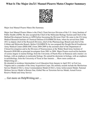 What Is The Major JosÃ© Manuel Pizarro Matos Chapter Summary
Major José Manuel Pizarro Matos Bio Summary
Major José Manuel Pizarro Matos is the Chief, Client Services Division of the U.S. Army Institute of
Public Health (AIPH). He also occupied the Chief of the Molecular Biology Section and Chief of the
Method Development Section at AIPH before becoming the Division Chief. He came to the US Army
Medical Research Institute of Chemical Defense (USAMRICD) from, where he served from 2009
2012 as deputy chief of the Research Division, chief of the Pharmacology Branch and chief of the
Cellular and Molecular Branch. Before USAMRICD, he was assigned the Dwight David Eisenhower
Army Medical Center (DDEAMC) from 2004 2009 as the assistant chief of the Department of
Clinical Investigation and to the Division of Neurosciences at the Walter Reed Army Institute of
Research (WRAIR) as principal investigator from 2001 to 2004. Major Pizarro received his bachelor
of science degree in marine biology from the University of Puerto Rico in Humacao and a master s in
biology, with an emphasis in molecular biology. He earned his doctorate in biology, with an emphasis
in neurobiology, from the University of Texas at San Antonio. ... Show more content on
Helpwriting.net ...
He attended in residence Intermediate Level Education from January to April 2011 at Fort Lee,
Virginia and is a member of the Army Acquisition Corps. His military awards include the Meritorious
Service Medal (2 OLC), Army Commendation Medal (4 OLC), Army Achievement Medal, National
Defense Service Medal w/Bronze Star, Global War on Terrorism Service Medal, Armed Forces
Reserve Medal and Army Service
... Get more on HelpWriting.net ...
 