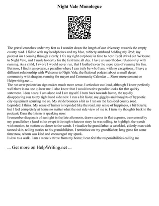 Night Vale Monologue
The gravel crunches under my feet as I wander down the length of our driveway towards the empty
county road. I fiddle with my headphones and my blue, rubbery armband holding my iPod; my
podcast isn t coming through clearly. I fix my right earphone in time to hear Cecil drawl out Welcome
to Night Vale, and I smile honestly for the first time all day. I have an unorthodox relationship with
running. As a child, I swore I would never run, that I loathed even the mere idea of running for fun.
But now, I find it an escape, a paradise where I can truly be who I am, with no exceptions.. I have a
different relationship with Welcome to Night Vale, the fictional podcast about a small desert
community with dragons running for mayor and Community Calendar ... Show more content on
Helpwriting.net ...
The run over pedestrian sign makes much more sense, I articulate out loud, although I know perfectly
well there is no one to hear me; I also know that I would receive peculiar looks for that quirky
statement. I don t care. I am alone and I am myself. I turn back towards home, the rapidly
disappearing sun to my right hand side now. I run a bit faster, my giggles and thoughts of hypnotic
city equipment spurring me on. My stride bounces a bit as I run on the lopsided county road.
Lopsided. I think. My sense of humor is lopsided like the road, my sense of happiness, a bit bizarre,
but I feel completely at home no matter what the out side view of me is. I turn my thoughts back to the
podcast; Dana the Intern is speaking now:
I remember diagonals of sunlight in the late afternoon, drawn across its flat expanse, transversed by
my grandfather s hand as he swept it through whatever story he was telling, to highlight the words
with motion, to motion us closer to the words. I visualize he grandfather, a wrinkled, elderly man with
tanned skin, telling stories to his grandchildren. I reminisce on my grandfather; long gone for some
time now, whom was kind and encouraged my spunk.
I slow to a walk. I am a stone s throw from my home; I can feel the responsibilities calling me
... Get more on HelpWriting.net ...
 