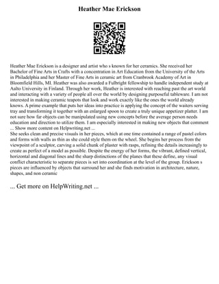 Heather Mae Erickson
Heather Mae Erickson is a designer and artist who s known for her ceramics. She received her
Bachelor of Fine Arts in Crafts with a concentration in Art Education from the University of the Arts
in Philadelphia and her Master of Fine Arts in ceramic art from Cranbrook Academy of Art in
Bloomfield Hills, MI. Heather was also awarded a Fulbright fellowship to handle independent study at
Aalto University in Finland. Through her work, Heather is interested with reaching past the art world
and interacting with a variety of people all over the world by designing purposeful tableware. I am not
interested in making ceramic teapots that look and work exactly like the ones the world already
knows. A prime example that puts her ideas into practice is applying the concept of the waiters serving
tray and transforming it together with an enlarged spoon to create a truly unique appetizer platter. I am
not sure how far objects can be manipulated using new concepts before the average person needs
education and direction to utilize them. I am especially interested in making new objects that comment
... Show more content on Helpwriting.net ...
She seeks clean and precise visuals in her pieces, which at one time contained a range of pastel colors
and forms with walls as thin as she could style them on the wheel. She begins her process from the
viewpoint of a sculptor, carving a solid chunk of plaster with rasps, refining the details increasingly to
create as perfect of a model as possible. Despite the energy of her forms, the vibrant, defined vertical,
horizontal and diagonal lines and the sharp distinctions of the planes that these define, any visual
conflict characteristic to separate pieces is set into coordination at the level of the group. Erickson s
pieces are influenced by objects that surround her and she finds motivation in architecture, nature,
shapes, and non ceramic
... Get more on HelpWriting.net ...
 