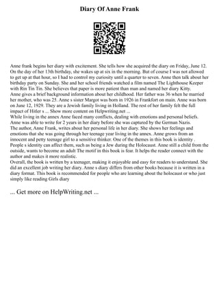 Diary Of Anne Frank
Anne frank begins her diary with excitement. She tells how she acquired the diary on Friday, June 12.
On the day of her 13th birthday, she wakes up at six in the morning. But of course I was not allowed
to get up at that hour, so I had to control my curiosity until a quarter to seven. Anne then talk about her
birthday party on Sunday. She and her school friends watched a film named The Lighthouse Keeper
with Rin Tin Tin. She believes that paper is more patient than man and named her diary Kitty.
Anne gives a brief background information about her childhood. Her father was 36 when he married
her mother, who was 25. Anne s sister Margot was born in 1926 in Frankfort on main. Anne was born
on June 12, 1929. They are a Jewish family living in Holland. The rest of her family felt the full
impact of Hitler s ... Show more content on Helpwriting.net ...
While living in the annex Anne faced many conflicts, dealing with emotions and personal beliefs.
Anne was able to write for 2 years in her diary before she was captured by the German Nazis.
The author, Anne Frank, writes about her personal life in her diary. She shows her feelings and
emotions that she was going through her teenage year living in the annex. Anne grows from an
innocent and petty teenage girl to a sensitive thinker. One of the themes in this book is identity .
People s identity can affect them, such as being a Jew during the Holocaust. Anne still a child from the
outside, wants to become an adult The motif in this book is fear. It helps the reader connect with the
author and makes it more realistic.
Overall, the book is written by a teenager, making it enjoyable and easy for readers to understand. She
did an excellent job writing her diary. Anne s diary differs from other books because it is written in a
diary format. This book is recommended for people who are learning about the holocaust or who just
simply like reading Girls diary
... Get more on HelpWriting.net ...
 