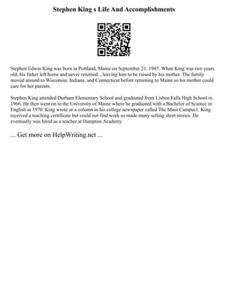 Stephen King s Life And Accomplishments
Stephen Edwin King was born in Portland, Maine on September 21, 1947. When King was two years
old, his father left home and never returned. , leaving him to be raised by his mother. The family
moved around to Wisconsin, Indiana, and Connecticut before returning to Maine so his mother could
care for her parents.
Stephen King attended Durham Elementary School and graduated from Lisbon Falls High School in
1966. He then went on to the University of Maine where he graduated with a Bachelor of Science in
English in 1970. King wrote or a column in his college newspaper called The Main Campus1. King
received a teaching certificate but could not find work so made many selling short stories. He
eventually was hired as a teacher at Hampton Academy
... Get more on HelpWriting.net ...
 