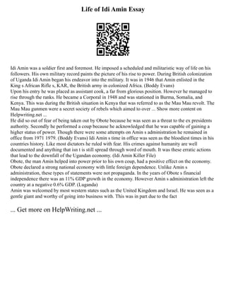 Life of Idi Amin Essay
Idi Amin was a soldier first and foremost. He imposed a scheduled and militaristic way of life on his
followers. His own military record paints the picture of his rise to power. During British colonization
of Uganda Idi Amin began his endeavor into the military. It was in 1946 that Amin enlisted in the
King s African Rifle s, KAR, the British army in colonized Africa. (Boddy Evans)
Upon his entry he was placed as assistant cook, a far from glorious position. However he managed to
rise through the ranks. He became a Corporal in 1948 and was stationed in Burma, Somalia, and
Kenya. This was during the British situation in Kenya that was referred to as the Mau Mau revolt. The
Mau Mau gunmen were a secret society of rebels which aimed to over ... Show more content on
Helpwriting.net ...
He did so out of fear of being taken out by Obote because he was seen as a threat to the ex presidents
authority. Secondly he performed a coup because he acknowledged that he was capable of gaining a
higher status of power. Though there were some attempts on Amin s administration he remained in
office from 1971 1979. (Boddy Evans) Idi Amin s time in office was seen as the bloodiest times in his
countries history. Like most dictators he ruled with fear. His crimes against humanity are well
documented and anything that isn t is still spread through word of mouth. It was these erratic actions
that lead to the downfall of the Ugandan economy. (Idi Amin Killer File)
Obote, the man Amin helped into power prior to his own coup, had a positive effect on the economy.
Obote declared a strong national economy with little foreign dependence. Unlike Amin s
administration, these types of statements were not propaganda. In the years of Obote s financial
independence there was an 11% GDP growth in the economy. However Amin s administration left the
country at a negative 0.6% GDP. (Luganda)
Amin was welcomed by most western states such as the United Kingdom and Israel. He was seen as a
gentle giant and worthy of going into business with. This was in part due to the fact
... Get more on HelpWriting.net ...
 