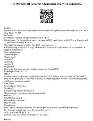 The Problem Of Pancreas Adenocarcinoma With Complete...
Problem
Pancreas adenocarcinoma with complete encasement of the superior mesenteric artery and vein. AJCC
stage III, T4 Nx M0.
Definition
Fourth most common cancer mortality cause in USA.1
Contributes to 3% estimated new cancer each year in USA, contributing to 44, 030 new diagnosis and
37, 660 expected deaths in 2013.1
Most aggressive cancer with less than 2% 5 years survival.1
Clinical staging o Stage I or II surgically resectable.2 o Stage III localy advanced, unresectable.2 o
Stage IV metastatic.2
Sign and symptoms
Abdominal pain.2
Weight loss.2
Asthenia.2
Anorexia.2
Jaundice.2
Diagnostics
Best initial diagnostic test using tri phasic pancreatic protocol CT.3
Endoscopic ultrasound.2, 3
MRI.3
Monitor tumour markers carcinoembryonic antigen (CEA) and carbohydrate antigen 19 9 (CA19 9).
Both has no specificity or sensitivity to be used in screening but can be useful for monitoring patient
with known pancreatic cancer.2
Risk factors
Genetic/family history.2, 3
Smoking.2, 3
Long standing diabetes mellitus.2, 3
Nonhereditary or hereditary chronic pancreatitis.2
Obesity.2, 3
Non O blood group.2
Occupational exposures.3
High fat diet.3
Complication
Poor survival rate upon diagnosis. 90% patient pass away within 1 year being diagnosed.4
Physiological impact, may cause depression,4 anxiety5.
Affect quality of life (QOL).4
Metastasis and invasion to another parts of the body.2
Options
 