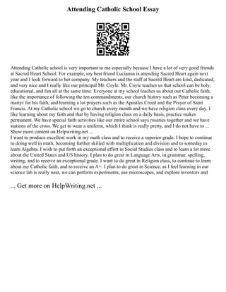 Attending Catholic School Essay
Attending Catholic school is very important to me especially because I have a lot of very good friends
at Sacred Heart School. For example, my best friend Lucianna is attending Sacred Heart again next
year and I look forward to her company. My teachers and the staff at Sacred Heart are kind, dedicated,
and very nice and I really like our principal Mr. Coyle. Mr. Coyle teaches us that school can be holy,
educational, and fun all at the same time. Everyone at my school teaches us about our Catholic faith,
like the importance of following the ten commandments, our church history such as Peter becoming a
martyr for his faith, and learning a lot prayers such as the Apostles Creed and the Prayer of Saint
Francis. At my Catholic school we go to church every month and we have religion class every day. I
like learning about my faith and that by having religion class on a daily basis, practice makes
permanent. We have special faith activities like our entire school says rosaries together and we have
stations of the cross. We get to wear a uniform, which I think is really pretty, and I do not have to ...
Show more content on Helpwriting.net ...
I want to produce excellent work in my math class and to receive a superior grade. I hope to continue
to doing well in math, becoming further skilled with multiplication and division and to someday to
learn Algebra. I wish to put forth an exceptional effort in Social Studies class and to learn a lot more
about the United States and US history. I plan to do great in Language Arts, in grammar, spelling,
writing, and to receive an exceptional grade. I want to do great in Religion class, to continue to learn
about my Catholic faith, and to receive an A+. I plan to do great in Science, as I feel learning in our
science lab is really neat, we can perform experiments, use microscopes, and explore inventors and
... Get more on HelpWriting.net ...
 