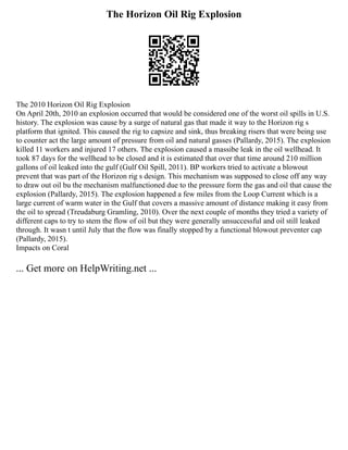 The Horizon Oil Rig Explosion
The 2010 Horizon Oil Rig Explosion
On April 20th, 2010 an explosion occurred that would be considered one of the worst oil spills in U.S.
history. The explosion was cause by a surge of natural gas that made it way to the Horizon rig s
platform that ignited. This caused the rig to capsize and sink, thus breaking risers that were being use
to counter act the large amount of pressure from oil and natural gasses (Pallardy, 2015). The explosion
killed 11 workers and injured 17 others. The explosion caused a massibe leak in the oil wellhead. It
took 87 days for the wellhead to be closed and it is estimated that over that time around 210 million
gallons of oil leaked into the gulf (Gulf Oil Spill, 2011). BP workers tried to activate a blowout
prevent that was part of the Horizon rig s design. This mechanism was supposed to close off any way
to draw out oil bu the mechanism malfunctioned due to the pressure form the gas and oil that cause the
explosion (Pallardy, 2015). The explosion happened a few miles from the Loop Current which is a
large current of warm water in the Gulf that covers a massive amount of distance making it easy from
the oil to spread (Treudaburg Gramling, 2010). Over the next couple of months they tried a variety of
different caps to try to stem the flow of oil but they were generally unsuccessful and oil still leaked
through. It wasn t until July that the flow was finally stopped by a functional blowout preventer cap
(Pallardy, 2015).
Impacts on Coral
... Get more on HelpWriting.net ...
 