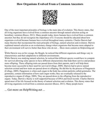 How Organisms Evolved From a Common Ancestors
One of the most important principles of biology is the main idea of evolution. This theory states, that
all living organisms have evolved from a common ancestor through natural selection acting on
hereditary variation (Reece, 2011). Many people today, know humans have evolved from a common
ancestor; but they do not recognize the importance of it. Everyone should be educated about how
organisms evolved because humans have evolved throughout many centuries. Charles Darwin had
many theories that incorporated the main principle of biology, natural selection and evolution. Darwin
explained natural selection as an evolutionary change where organisms that become more adapted to
their environment will survive better than those who do not ... Show more content on Helpwriting.net
...
While Darwin was on his voyage, the Beagle, he noticed that different organisms and things vary in
characteristics and their adaptations to different environments.
While Darwin was studying natural selection, he noticed that different species would have to compete
for survival allowing some species to have different characteristics that help them survive and produce
more offspring. These offspring traits are passed down from their parents, and it will help them
become more successful in their need for survival (College, 2009). Darwin had to prove natural
selection existed and how traits are passed down to offspring. He did this by the process of Pangenesis
(College, 2009). Pangenesis is when each organ in the body has certain particles called gemmules. The
gemmules, contain information of how each organ works; they are eventually released to the
reproductive organs (College, 2009). They are passed down to the offspring from the reproductive
organs. Today, Darwin s theory is well supported because of DNA and fossil records. Charles Darwin
spend most of his life focused on the theory of natural selection and evolution. This theory states that
all living organisms evolved from a common ancestor (Reece, 2011). Many people know
... Get more on HelpWriting.net ...
 
