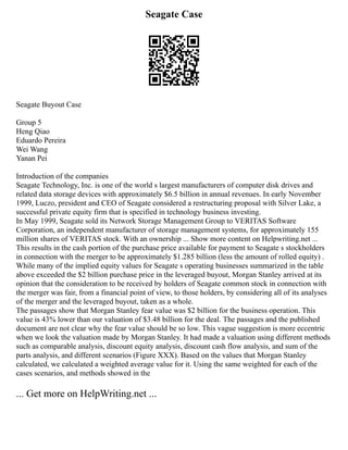 Seagate Case
Seagate Buyout Case
Group 5
Heng Qiao
Eduardo Pereira
Wei Wang
Yanan Pei
Introduction of the companies
Seagate Technology, Inc. is one of the world s largest manufacturers of computer disk drives and
related data storage devices with approximately $6.5 billion in annual revenues. In early November
1999, Luczo, president and CEO of Seagate considered a restructuring proposal with Silver Lake, a
successful private equity firm that is specified in technology business investing.
In May 1999, Seagate sold its Network Storage Management Group to VERITAS Software
Corporation, an independent manufacturer of storage management systems, for approximately 155
million shares of VERITAS stock. With an ownership ... Show more content on Helpwriting.net ...
This results in the cash portion of the purchase price available for payment to Seagate s stockholders
in connection with the merger to be approximately $1.285 billion (less the amount of rolled equity) .
While many of the implied equity values for Seagate s operating businesses summarized in the table
above exceeded the $2 billion purchase price in the leveraged buyout, Morgan Stanley arrived at its
opinion that the consideration to be received by holders of Seagate common stock in connection with
the merger was fair, from a financial point of view, to those holders, by considering all of its analyses
of the merger and the leveraged buyout, taken as a whole.
The passages show that Morgan Stanley fear value was $2 billion for the business operation. This
value is 43% lower than our valuation of $3.48 billion for the deal. The passages and the published
document are not clear why the fear value should be so low. This vague suggestion is more eccentric
when we look the valuation made by Morgan Stanley. It had made a valuation using different methods
such as comparable analysis, discount equity analysis, discount cash flow analysis, and sum of the
parts analysis, and different scenarios (Figure XXX). Based on the values that Morgan Stanley
calculated, we calculated a weighted average value for it. Using the same weighted for each of the
cases scenarios, and methods showed in the
... Get more on HelpWriting.net ...
 