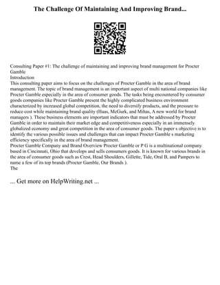 The Challenge Of Maintaining And Improving Brand...
Consulting Paper #1: The challenge of maintaining and improving brand management for Procter
Gamble
Introduction
This consulting paper aims to focus on the challenges of Procter Gamble in the area of brand
management. The topic of brand management is an important aspect of multi national companies like
Procter Gamble especially in the area of consumer goods. The tasks being encountered by consumer
goods companies like Procter Gamble present the highly complicated business environment
characterized by increased global competition, the need to diversify products, and the pressure to
reduce cost while maintaining brand quality (Haas, McGurk, and Mihas, A new world for brand
managers ). These business elements are important indicators that must be addressed by Procter
Gamble in order to maintain their market edge and competitiveness especially in an immensely
globalized economy and great competition in the area of consumer goods. The paper s objective is to
identify the various possible issues and challenges that can impact Procter Gamble s marketing
efficiency specifically in the area of brand management.
Procter Gamble Company and Brand Overview Procter Gamble or P G is a multinational company
based in Cincinnati, Ohio that develops and sells consumers goods. It is known for various brands in
the area of consumer goods such as Crest, Head Shoulders, Gillette, Tide, Oral B, and Pampers to
name a few of its top brands (Procter Gamble, Our Brands ).
The
... Get more on HelpWriting.net ...
 