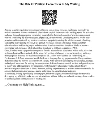 The Role Of Political Correctness In My Writing
Aiming to achieve political correctness within my own writing presents challenges, especially in
online classrooms without the benefit of relational capital. In other words, writing papers for a faceless
audience demands appropriate vocabulary to satisfy the rhetorical context of a written assignment
without sacrificing my authentic ideas, expression, and intentions. Considering how a reader may
perceive and interact with my content remains as top priority during the all three rounds of editing.
During the entire editing process, I use consult resources such as a reference books and other
educational text to identify jargon and determine if such terms either benefit or hinder a reader s
experience with my paper while attempting to adhere to political correctness (P.C.).
Once, I had to write a paper that compares a female, house slave s experience with a male, slave that
performed manual labor outside of the home. My writing challenges revolved around my audience
demographics. Because the audience comprised of ... Show more content on Helpwriting.net ...
For instance, I defined terms and avoided offensive language but my paper contained large sections
that diminished the horrors associated with slavery. After carefully considering my audience, sources,
and original intentions for making the comparisons, I deleted sentences with unclear and generic terms
to clarify and add meaning to my statements. Unfortunately, talking and reading about slavery
provokes negative emotions at times; however, editing empowers me to present inconvenient truths in
a respectful manner using language easily understood by a multicultural audience.
In summary, writing a politically correct paper, free from jargon, presents challenges for me while
developing my ability to make appropriate revisions without hiding an authentic message from readers
or confusing them in the process of reading my
... Get more on HelpWriting.net ...
 