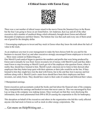 4 Ethical Issues with Enron Essay
There was a vast number of ethical issues raised in the movie Enron the Smartest Guys in the Room
but the four I am going to focus on are listed below. Art Anderson, Ken Lay and all of the other
executives did a number of unethical things which ultimately brought down Enron and affected
thousands of employees and their futures. The bottom line was that each and every one of them acted
out of greed for the almighty dollar.
1 Encouraging employees to invest and buy stock in Enron when they knew the truth about the lack of
value in the stock.
As an employee you trust in your management to make the best choices both for you and for the
business to succeed. Ken Lay and other executives strongly encouraged Enron employees to invest in
... Show more content on Helpwriting.net ...
One Merrill Lynch analyst began to question the numbers and profits that were being produced by
Enron and eventually he was fired. Enron invested a lot of money with Merrill Lynch and they didn t
want Enron to stop investing so Merrill Lynch got rid of the employee who question Enron, when in
reality they should have listened to him. Merrill Lynch s decision not to listen to him showed other
employees that they better keep quiet with their opinions or their jobs would be on the line. If they
listened to him they might have lost the deal with Enron, but in the end they lost it anyway and lost
millions along with it. Merrill Lynch s main focus should have been their employees and their
investors, not solely Enron. They should have stuck to their code of conduct and followed their values.
3 Manipulated earnings.
Enron executives and accountants cooked the books and lied about the financial state of the company.
They manipulated the earnings and booked revenue that never came in. This was encouraged by Ken
Lay as long as the company was making money. Once word got out that they were disclosing this
information, their stock plummeted from $90 to $0.26 causing the corporation to file for bankruptcy.
This deception on behalf of the executives and others in the organization who hid this vastly affected
anyone who had stock in Enron as well as stock in other energy corporations. The
... Get more on HelpWriting.net ...
 