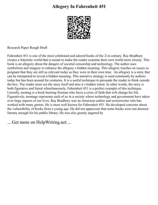 Allegory In Fahrenheit 451
Research Paper Rough Draft
Fahrenheit 451 is one of the most celebrated and adored books of the 21st century. Ray Bradbury
creates a futuristic world that is meant to make the reader examine their own world more closely. This
book is an allegory about the dangers of societal censorship and technology. The author uses
symbolism and imagery to enhance the allegory s hidden meaning. This allegory touches on issues so
poignant that they are still as relevant today as they were in their own time. An allegory is a story that
can be interpreted to reveal a hidden meaning. This narrative strategy is used commonly by authors
today but has been around for centuries. It is a useful technique to persuade the reader to think outside
the box. The reader must see the story itself and also it s hidden intent. In other words, the story is
both figurative and literal silmultaneously. Fahrenheit 451 is a perfect example of this technique.
Literally, montag is a book burning fireman who faces a crisis of faith that will change his life.
Figuratively, montage represents each of us in a society where technology and government have taken
over large aspects of our lives. Ray Bradbury was an American author and screenwriter who has
worked with many genres. He is most well known for Fahrenheit 451. He developed concerns about
the vulnerability of books from a young age. He did not appreciate that some books were not deemed
literary enough for his public library. He was also greatly angered by
... Get more on HelpWriting.net ...
 